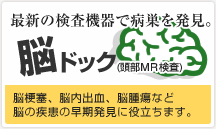 最新の検査機器で病巣を発見。 脳ドック(頭部ＭＲ検査) 脳梗塞、脳内出血、脳腫瘍など脳の疾患の早期発見に役立ちます。