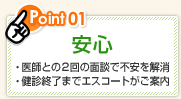 Point01 安心 ・医師との2回の面談で不安を解消 ・健診終了までエスコートがご案内