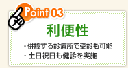 Point03 利便性 ・併設する診療所で受診も可能 ・土日祝日も健診を実施