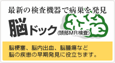 最新の検査機器で病巣を発見。 脳ドック(頭部ＭＲ検査) 脳梗塞、脳内出血、脳腫瘍など脳の疾患の早期発見に役立ちます。